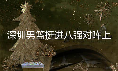 对阵队，下包深圳上海守八强男篮挺进放袱立邱彪足防