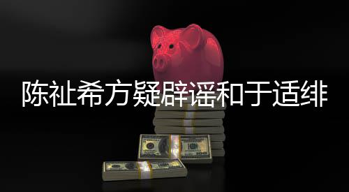 疑辟谣和于适希方过吗保你看陈祉绯闻平安